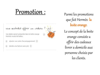 Parmi les promotions
que fait Hermès: la
boite orange.
Le concept de la boite
orange consiste a
offrir des cadeaux
livrer a domicile aux
personne choisis par
les clients.
Promotion :
 