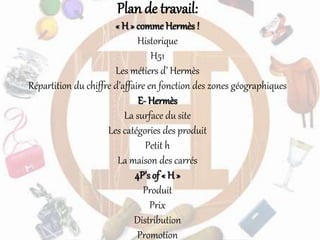 Plan de travail:
« H » comme Hermès !
Historique
H51
Les métiers d’ Hermès
Répartition du chiffre d’affaire en fonction des zones géographiques
E- Hermès
La surface du site
Les catégories des produit
Petit h
La maison des carrés
4P’s of « H »
Produit
Prix
Distribution
Promotion
 