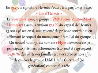 En 1947, la signature Hermès s’ouvre à la parfumerie avec
« Eau d’Hermès »
Le 23 octobre 2010, le groupe LVMH (Louis Vuitton Moët
Hennessy) a acquis environ 17,1 % du capital de Hermès
(3 001 246 actions), sans volonté de prise de contrôle et en
affirmant le respect du management familial du groupe.
Un nouvel holding, au nom de « H51 » , composé de 52
principaux héritiers actionnaires (sur 102) et regroupant
62,85 % des parts des familles est alors créé en 2011 afin
de contrer le groupe LVMH. Julie Guerrand (6e
génération) en prend la tête.
 