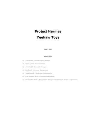 Project Hermes
                    Yeehaw Toys


                              June 7, 2007




                              Project Team:


o Tod Hadley – Overall Project Manager
o Bryan Liston - Documentation
o Alvin Cobb – Research Manager
o Ian Smith – Resource Management
o Todd Ivanich – Marketing Representative
o Cale Hoopes – Risk Assessment Management
o Christopher Horne – Engagement Manager (relationship to Project Co-Sponsors)