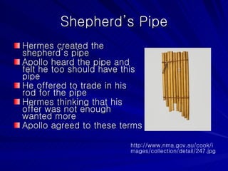 Shepherd’s Pipe Hermes created the shepherd’s pipe Apollo heard the pipe and felt he too should have this pipe He offered to trade in his rod for the pipe Hermes thinking that his offer was not enough  wanted more Apollo agreed to these terms http://www.nma.gov.au/cook/images/collection/detail/247.jpg 