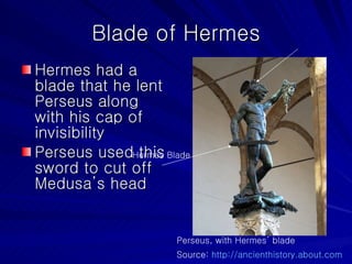 Blade of Hermes Hermes had a blade that he lent Perseus along with his cap of invisibility Perseus used this sword to cut off Medusa’s head Perseus, with Hermes’ blade Source:  http://ancienthistory.about.com   Hermes Blade 