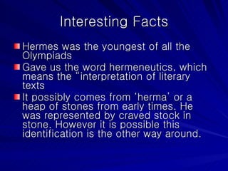 Interesting Facts Hermes was the youngest of all the Olympiads Gave us the word hermeneutics, which means the “interpretation of literary texts It possibly comes from ‘herma’ or a heap of stones from early times. He was represented by craved stock in stone. However it is possible this identification is the other way around.  