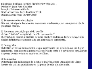 1)Coleção: Coleção Hermès Primavera/Verão 2011
Designer: Jean Paul Gaultier
Estação: Primavera/Verão
Onde aconteceu: Paris Fashion Week
Quando aconteceu: 06/10/2010

2) Tema/conceito da coleção
O tema principal é focado nas amazonas modernas, com uma passarela de
montaria chique.

3) Faça uma descrição geral do desfile
a) Que “história” o stylist do desfile quis contar?
O stylist quis contar a história de uma mulher poderosa, forte e sexy. Com
toques fetichistas e ambientada em um espaço campestre.

b) Cenografia
O desfile se passa num ambiente que representa um estábulo ou um lugar
campestre, com direito a passarela coberta de terra e 8 cavaleiros cavalgando
na parte de trás onde as modelos desfilam.

c) Iluminação
O destaque da iluminação do desfile é marcada pela utilização de vários
lustres de cristais posicionados na parte de trás da passarela.
 