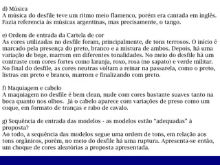 d) Música
A música do desfile teve um ritmo meio flamenco, porém era cantada em inglês.
Fazia referencia às músicas argentinas, mas precisamente, o tango.

e) Ordem de entrada da Cartela de cor
As cores utilizadas no desfile foram, principalmente, de tons terrosos. O início é
marcado pela presença do preto, branco e a mistura de ambos. Depois, há uma
variação de bege, marrom em diferentes tonalidades. No meio do desfile há um
contraste com cores fortes como laranja, roxo, rosa (no sapato) e verde militar.
No final do desfile, as cores neutras voltam a reinar na passarela, como o preto,
listras em preto e branco, marrom e finalizando com preto.

f) Maquiagem e cabelo
A maquiagem no desfile é bem clean, nude com cores bastante suaves tanto na
boca quanto nos olhos. Já o cabelo aparece com variações de preso como um
coque, em formato de tranças e rabo de cavalo.

g) Sequência de entrada das modelos - as modelos estão “adequadas” à
proposta?
Ao todo, a sequência das modelos segue uma ordem de tons, em relação aos
tons orgânicos, porém, no meio do desfile há uma ruptura. Apresenta-se então,
um choque de cores aleatórias a proposta apresentada.
 