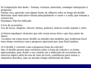 h) Composição dos looks – formas, texturas, materiais, estampas (adequação à
proposta)
Forma: reta, ajustada com alguns looks de silhueta solta ao longo do desfile
Materiais: mais marcantes foram principalmente o couro e a seda, que tornam a
textura lisa
Estampas: Não foi utilizado
i) Uso de acessórios
Uso de luvas, chapéus, chicote, bolsas, pulseira, brincos (estilo argola) e cinto.

j) Outros (qualquer elemento que não esteja nessa lista e que faça parte do
show)
 Levamos em conta nesse desfile as atitudes das modelos que souberam fazer
uma ótima coerência com a proposta apresenta por Jean Paul Gaultier.

4) O desfile é coerente com a proposta/tema da coleção?
Sim. O desfile possui uma coerência entre o tema da coleção e os looks
apresentados, pois desde o seu cenário até a utilização de acessórios do
universo hípico além do uso de tons da terra, contribuem para tornar a
atmosfera bucólica, mas ao mesmo tempo sofisticada do show.
 