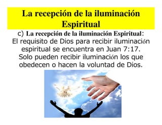 La recepción de la iluminación
             Espiritual
  c) La recepción de la iluminación Espiritual:
El requisito de Dios para recibir iluminación
    espiritual se encuentra en Juan 7:17.
  Solo pueden recibir iluminación los que
   obedecen o hacen la voluntad de Dios.
 