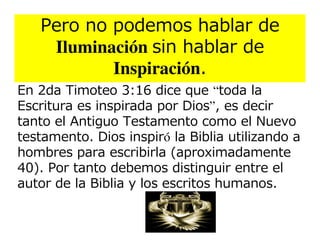 Pero no podemos hablar de
    Iluminación sin hablar de
           Inspiración.
En 2da Timoteo 3:16 dice que “toda la
Escritura es inspirada por Dios”, es decir
tanto el Antiguo Testamento como el Nuevo
testamento. Dios inspiró la Biblia utilizando a
hombres para escribirla (aproximadamente
40). Por tanto debemos distinguir entre el
autor de la Biblia y los escritos humanos.
 