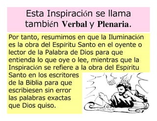 Esta Inspiración se llama
     también Verbal y Plenaria.
Por tanto, resumimos en que la Iluminación
es la obra del Espíritu Santo en el oyente o
lector de la Palabra de Dios para que
entienda lo que oye o lee, mientras que la
Inspiración se refiere a la obra del Espíritu
Santo en los escritores
de la Biblia para que
escribiesen sin error
las palabras exactas
que Dios quiso.
 