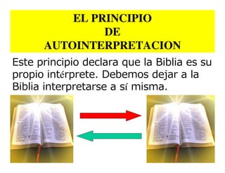 EL PRINCIPIO
               DE
      AUTOINTERPRETACION
Este principio declara que la Biblia es su
propio intérprete. Debemos dejar a la
Biblia interpretarse a sí misma.
 