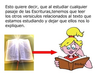 Esto quiere decir, que al estudiar cualquier
pasaje de las Escrituras,tenemos que leer
los otros versículos relacionados al texto que
estamos estudiando y dejar que ellos nos lo
expliquen.
 