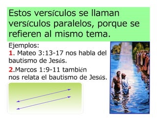 Estos versículos se llaman
versículos paralelos, porque se
refieren al mismo tema.
Ejemplos:
1. Mateo 3:13-17 nos habla del
bautismo de Jesús.
2.Marcos 1:9-11 también
nos relata el bautismo de Jesús.
 