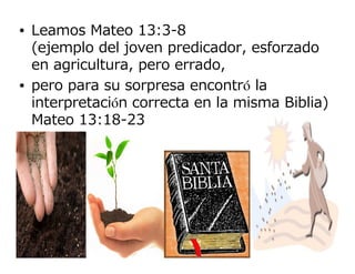 • Leamos Mateo 13:3-8
  (ejemplo del joven predicador, esforzado
  en agricultura, pero errado,
• pero para su sorpresa encontró la
  interpretación correcta en la misma Biblia)
  Mateo 13:18-23
 