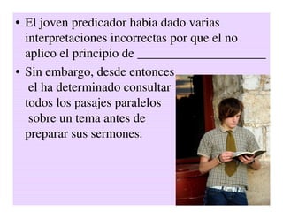 • El joven predicador habia dado varias
  interpretaciones incorrectas por que el no
  aplico el principio de ____________________
• Sin embargo, desde entonces
   el ha determinado consultar
  todos los pasajes paralelos
   sobre un tema antes de
  preparar sus sermones.
 