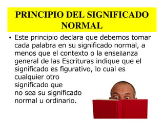 PRINCIPIO DEL SIGNIFICADO
          NORMAL
• Este principio declara que debemos tomar
  cada palabra en su significado normal, a
  menos que el contexto o la enseñanza
  general de las Escrituras indique que el
  significado es figurativo, lo cual es
  cualquier otro
  significado que
  no sea su significado
  normal u ordinario.
 