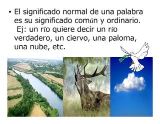 • El significado normal de una palabra
  es su significado común y ordinario.
   Ej: un río quiere decir un río
  verdadero, un ciervo, una paloma,
  una nube, etc.
 