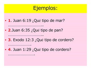 Ejemplos:

• 1. Juan 6:19 ¿Qué tipo de mar?
  ………………………..
• 2.Juan 6:35 ¿Qué tipo de pan?
  ………………………..
• 3. Exodo 12:3 ¿Qué tipo de cordero?
  ……………….
• 4. Juan 1:29 ¿Qué tipo de cordero?
  ………………….
 