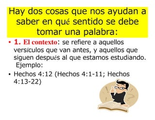 Hay dos cosas que nos ayudan a
 saber en qué sentido se debe
      tomar una palabra:
• 1. El contexto: se refiere a aquellos
  versículos que van antes, y aquellos que
  siguen después al que estamos estudiando.
   Ejemplo:
• Hechos 4:12 (Hechos 4:1-11; Hechos
  4:13-22)
 