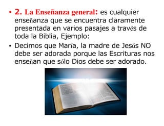 • 2. La Enseñanza general: es cualquier
  enseñanza que se encuentra claramente
  presentada en varios pasajes a través de
  toda la Biblia, Ejemplo:
• Decimos que María, la madre de Jesús NO
  debe ser adorada porque las Escrituras nos
  enseñan que sólo Dios debe ser adorado.
 