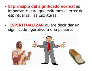 • El principio del significado normal es
  importante para que evitemos el error de
  espiritualizar las Escrituras.

• ESPIRITUALIZAR quiere decir dar un
  significado figurativo a una palabra.
 