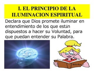 I. EL PRINCIPIO DE LA
  ILUMINACION ESPIRITUAL
Declara que Dios promete iluminar en
entendimiento de los que están
dispuestos a hacer su Voluntad, para
que puedan entender su Palabra.
 