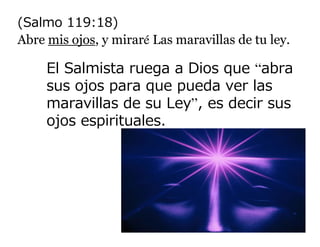 (Salmo 119:18)
Abre mis ojos, y miraré Las maravillas de tu ley.

     El Salmista ruega a Dios que “abra
     sus ojos para que pueda ver las
     maravillas de su Ley”, es decir sus
     ojos espirituales.
 