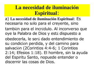 La necesidad de iluminación
             Espiritual:
a) La necesidad de iluminación Espiritual: Es
necesaria no sólo para el creyente, sino
también para el incrédulo. Al inconverso que
oye la Palabra de Dios y está dispuesto a
obedecerla, le será dado entendimiento de
su condición perdida, y del camino para
salvación (2Corintios 4:4-6; 1 Corintios
2:14; Efesios 1:18). El hombre, sin la ayuda
del Espíritu Santo, nopuede entender o
discernir las cosas de Dios.
 