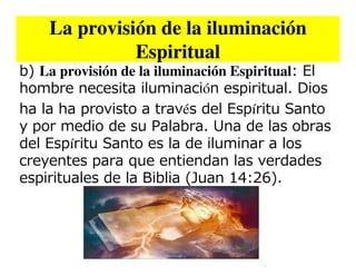 La provisión de la iluminación
              Espiritual
b) La provisión de la iluminación Espiritual: El
hombre necesita iluminación espiritual. Dios
ha la ha provisto a través del Espíritu Santo
y por medio de su Palabra. Una de las obras
del Espíritu Santo es la de iluminar a los
creyentes para que entiendan las verdades
espirituales de la Biblia (Juan 14:26).
 