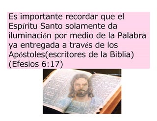 Es importante recordar que el
Espíritu Santo solamente da
iluminación por medio de la Palabra
ya entregada a través de los
Apóstoles(escritores de la Biblia)
(Efesios 6:17)
 