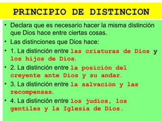 PRINCIPIO DE DISTINCION
• Declara que es necesario hacer la misma distinción
  que Dios hace entre ciertas cosas.
• Las distinciones que Dios hace:
• 1. La distinción entre las criaturas de Dios y
  los hijos de Dios.
• 2. La distinción entre la posición del
  creyente ante Dios y su andar.
• 3. La distinción entre la salvación y las
  recompensas.
• 4. La distinción entre los judíos, los
  gentiles y la Iglesia de Dios.
 