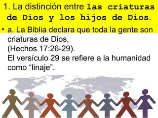 1. La distinción entre las criaturas
 de Dios y los hijos de Dios.
• a. La Biblia declara que toda la gente son
  criaturas de Dios,
  (Hechos 17:26-29).
  El versículo 29 se refiere a la humanidad
  como “linaje”.
 
