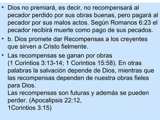 • Dios no premiará, es decir, no recompensará al
  pecador perdido por sus obras buenas, pero pagará al
  pecador por sus malos actos. Según Romanos 6:23 el
  pecador recibirá muerte como pago de sus pecados.
• b. Dios promete dar Recompensas a los creyentes
  que sirven a Cristo fielmente.
• Las recompensas se ganan por obras
  (1 Corintios 3:13-14; 1 Corintios 15:58). En otras
  palabras la salvación depende de Dios, mientras que
  las recompensas dependen de nuestra obras fieles
  para Dios.
  Las recompensas son futuras y además se pueden
  perder. (Apocalipsis 22:12,
  1Corintios 3:15)
 