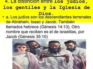 4. La distinción entre los judíos,
los gentiles y la Iglesia de
                 Dios.
• a. Los judíos son los descendientes terrenales
  de Abraham, Isaac y Jacob. También
  llamados hebreos (Génesis 14:13). Otro
  nombre que reciben es el de israelitas, por
  Jacob (Génesis 35:10)
 