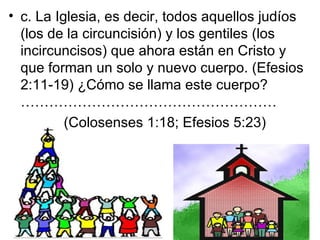 • c. La Iglesia, es decir, todos aquellos judíos
  (los de la circuncisión) y los gentiles (los
  incircuncisos) que ahora están en Cristo y
  que forman un solo y nuevo cuerpo. (Efesios
  2:11-19) ¿Cómo se llama este cuerpo?
  ………………………………………………
          (Colosenses 1:18; Efesios 5:23)
 