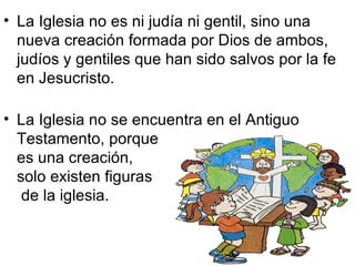 • La Iglesia no es ni judía ni gentil, sino una
  nueva creación formada por Dios de ambos,
  judíos y gentiles que han sido salvos por la fe
  en Jesucristo.

• La Iglesia no se encuentra en el Antiguo
  Testamento, porque
  es una creación,
  solo existen figuras
   de la iglesia.
 