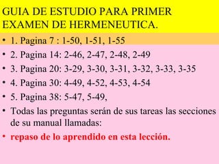 GUIA DE ESTUDIO PARA PRIMER
EXAMEN DE HERMENEUTICA.
• 1. Pagina 7 : 1-50, 1-51, 1-55
• 2. Pagina 14: 2-46, 2-47, 2-48, 2-49
• 3. Pagina 20: 3-29, 3-30, 3-31, 3-32, 3-33, 3-35
• 4. Pagina 30: 4-49, 4-52, 4-53, 4-54
• 5. Pagina 38: 5-47, 5-49,
• Todas las preguntas serán de sus tareas las secciones
  de su manual llamadas:
• repaso de lo aprendido en esta lección.
 