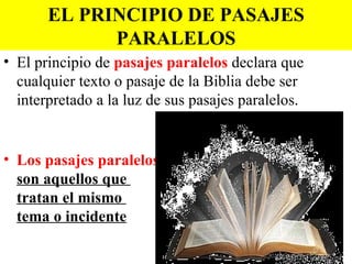 EL PRINCIPIO DE PASAJES
             PARALELOS
• El principio de pasajes paralelos declara que
  cualquier texto o pasaje de la Biblia debe ser
  interpretado a la luz de sus pasajes paralelos.


• Los pasajes paralelos
  son aquellos que
  tratan el mismo
  tema o incidente
 