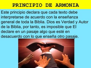 PRINCIPIO DE ARMONIA
Este principio declara que cada texto debe
interpretarse de acuerdo con la enseñanza
general de toda la Biblia. Dios es Verdad y Autor
de la Biblia, por tanto, es imposible que El
declare en un pasaje algo que esté en
desacuerdo con lo que enseña otro pasaje.
 