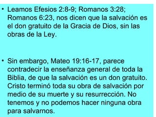• Leamos Efesios 2:8-9; Romanos 3:28;
  Romanos 6:23, nos dicen que la salvación es
  el don gratuito de la Gracia de Dios, sin las
  obras de la Ley.


• Sin embargo, Mateo 19:16-17, parece
  contradecir la enseñanza general de toda la
  Biblia, de que la salvación es un don gratuito.
  Cristo terminó toda su obra de salvación por
  medio de su muerte y su resurrección. No
  tenemos y no podemos hacer ninguna obra
  para salvarnos.
 