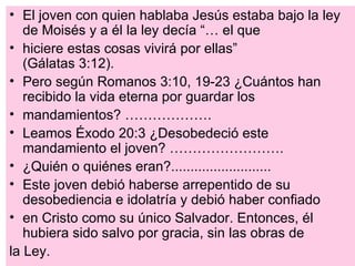 • El joven con quien hablaba Jesús estaba bajo la ley
   de Moisés y a él la ley decía “… el que
• hiciere estas cosas vivirá por ellas”
   (Gálatas 3:12).
• Pero según Romanos 3:10, 19-23 ¿Cuántos han
   recibido la vida eterna por guardar los
• mandamientos? ……………….
• Leamos Éxodo 20:3 ¿Desobedeció este
   mandamiento el joven? …………………….
• ¿Quién o quiénes eran?..........................
• Este joven debió haberse arrepentido de su
   desobediencia e idolatría y debió haber confiado
• en Cristo como su único Salvador. Entonces, él
   hubiera sido salvo por gracia, sin las obras de
la Ley.
 