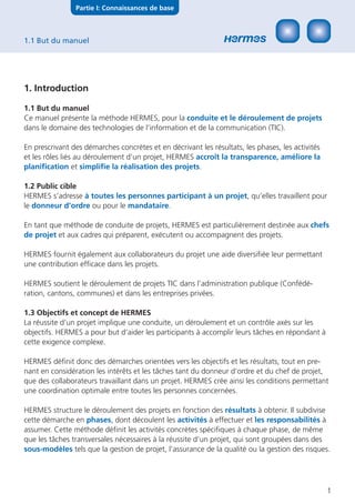 Partie I: Connaissances de base



1.1 But du manuel




1. Introduction

1.1 But du manuel
Ce manuel présente la méthode HERMES, pour la conduite et le déroulement de projets
dans le domaine des technologies de l’information et de la communication (TIC).

En prescrivant des démarches concrètes et en décrivant les résultats, les phases, les activités
et les rôles liés au déroulement d’un projet, HERMES accroît la transparence, améliore la
planiﬁcation et simpliﬁe la réalisation des projets.

1.2 Public cible
HERMES s’adresse à toutes les personnes participant à un projet, qu’elles travaillent pour
le donneur d’ordre ou pour le mandataire.

En tant que méthode de conduite de projets, HERMES est particulièrement destinée aux chefs
de projet et aux cadres qui préparent, exécutent ou accompagnent des projets.

HERMES fournit également aux collaborateurs du projet une aide diversiﬁée leur permettant
une contribution efﬁcace dans les projets.

HERMES soutient le déroulement de projets TIC dans l’administration publique (Confédé-
ration, cantons, communes) et dans les entreprises privées.

1.3 Objectifs et concept de HERMES
La réussite d’un projet implique une conduite, un déroulement et un contrôle axés sur les
objectifs. HERMES a pour but d’aider les participants à accomplir leurs tâches en répondant à
cette exigence complexe.

HERMES déﬁnit donc des démarches orientées vers les objectifs et les résultats, tout en pre-
nant en considération les intérêts et les tâches tant du donneur d’ordre et du chef de projet,
que des collaborateurs travaillant dans un projet. HERMES crée ainsi les conditions permettant
une coordination optimale entre toutes les personnes concernées.

HERMES structure le déroulement des projets en fonction des résultats à obtenir. Il subdivise
cette démarche en phases, dont découlent les activités à effectuer et les responsabilités à
assumer. Cette méthode déﬁnit les activités concrètes spéciﬁques à chaque phase, de même
que les tâches transversales nécessaires à la réussite d’un projet, qui sont groupées dans des
sous-modèles tels que la gestion de projet, l’assurance de la qualité ou la gestion des risques.




                                                                                                  1
 