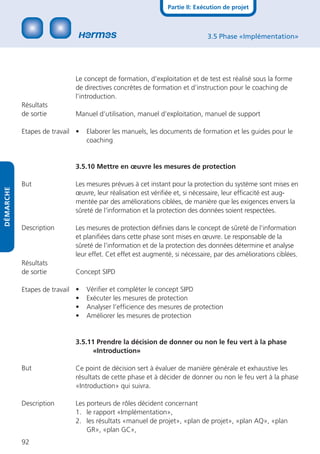 Partie II: Exécution de projet



                                                                            3.5 Phase «Implémentation»




                            Le concept de formation, d’exploitation et de test est réalisé sous la forme
                            de directives concrètes de formation et d’instruction pour le coaching de
                            l’introduction.
           Résultats
           de sortie        Manuel d’utilisation, manuel d’exploitation, manuel de support

           Etapes de travail •   Elaborer les manuels, les documents de formation et les guides pour le
                                 coaching


                            3.5.10 Mettre en œuvre les mesures de protection

           But              Les mesures prévues à cet instant pour la protection du système sont mises en
DÉMARCHE




                            œuvre, leur réalisation est vériﬁée et, si nécessaire, leur efﬁcacité est aug-
                            mentée par des améliorations ciblées, de manière que les exigences envers la
                            sûreté de l’information et la protection des données soient respectées.

           Description      Les mesures de protection déﬁnies dans le concept de sûreté de l’information
                            et planiﬁées dans cette phase sont mises en œuvre. Le responsable de la
                            sûreté de l’information et de la protection des données détermine et analyse
                            leur effet. Cet effet est augmenté, si nécessaire, par des améliorations ciblées.
           Résultats
           de sortie        Concept SIPD

           Etapes de travail •   Vériﬁer et compléter le concept SIPD
                             •   Exécuter les mesures de protection
                             •   Analyser l’efﬁcience des mesures de protection
                             •   Améliorer les mesures de protection


                            3.5.11 Prendre la décision de donner ou non le feu vert à la phase
                                  «Introduction»

           But              Ce point de décision sert à évaluer de manière générale et exhaustive les
                            résultats de cette phase et à décider de donner ou non le feu vert à la phase
                            «Introduction» qui suivra.

           Description      Les porteurs de rôles décident concernant
                            1. le rapport «Implémentation»,
                            2. les résultats «manuel de projet», «plan de projet», «plan AQ», «plan
                                GR», «plan GC»,
           92
 