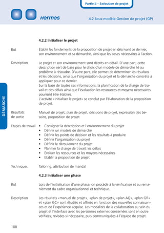 Partie II – Exécution de projet



                                                                4.2 Sous-modèle Gestion de projet (GP)




                            4.2.2 Initialiser le projet

           But              Etablir les fondements de la proposition de projet en décrivant ce dernier,
                            son environnement et sa démarche, ainsi que les bases nécessaires à l‘action.

           Description      Le projet et son environnement sont décrits en détail. D‘une part, cette
                            description sert de base pour le choix d‘un modèle de démarche lié au
                            problème à résoudre. D‘autre part, elle permet de déterminer les résultats
                            et les décisions, ainsi que l‘organisation du projet et la démarche concrète à
                            appliquer pour ce dernier.
                            Sur la base de toutes ces informations, la planiﬁcation de la charge de tra-
                            vail et des délais ainsi que l‘évaluation les ressources et moyens nécessaires
                            pourront être établies.
DÉMARCHE




                            L‘activité «initialiser le projet» se conclut par l‘élaboration de la proposition
                            de projet.

           Résultats        Manuel de projet, plan de projet, décisions de projet, expression des be-
           de sortie        soins, proposition de projet

           Etapes de travail •   Consigner la description et l‘environnement du projet
                             •   Déﬁnir un modèle de démarche
                             •   Déﬁnir les points de décision et les résultats à produire
                             •   Déﬁnir l’organisation du projet
                             •   Déﬁnir le déroulement du projet
                             •   Planiﬁer la charge de travail, les délais
                             •   Evaluer les ressources et les moyens nécessaires
                             •   Etablir la proposition de projet

           Techniques       Tailoring, attribution de mandat

                            4.2.3 Initialiser une phase

           But              Lors de l‘initialisation d‘une phase, on procède à la vériﬁcation et au rema-
                            niement du cadre organisationnel et technique.

           Description      Les résultats «manuel de projet», «plan de projet», «plan AQ», «plan GR»
                            et «plan GC» sont étudiés et afﬁnés en fonction des nouvelles connaissan-
                            ces et de l’expérience acquise. Les modalités de la collaboration au sein du
                            projet et l’interface avec les personnes externes concernées sont en outre
                            vériﬁées, révisées si nécessaire, puis communiquées à l’équipe de projet.


           108
 