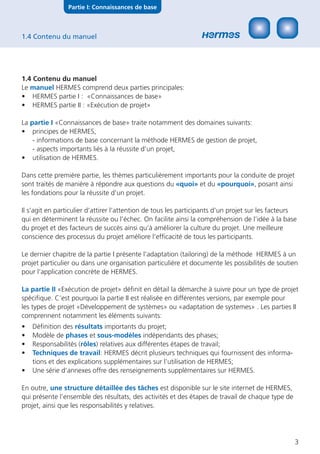 Partie I: Connaissances de base



1.4 Contenu du manuel




1.4 Contenu du manuel
Le manuel HERMES comprend deux parties principales:
• HERMES partie I : «Connaissances de base»
• HERMES partie II : «Exécution de projet»

La partie I «Connaissances de base» traite notamment des domaines suivants:
• principes de HERMES,
    - informations de base concernant la méthode HERMES de gestion de projet,
    - aspects importants liés à la réussite d’un projet,
• utilisation de HERMES.

Dans cette première partie, les thèmes particulièrement importants pour la conduite de projet
sont traités de manière à répondre aux questions du «quoi» et du «pourquoi», posant ainsi
les fondations pour la réussite d’un projet.

Il s’agit en particulier d’attirer l’attention de tous les participants d‘un projet sur les facteurs
qui en déterminent la réussite ou l’échec. On facilite ainsi la compréhension de l’idée à la base
du projet et des facteurs de succès ainsi qu’à améliorer la culture du projet. Une meilleure
conscience des processus du projet améliore l’efﬁcacité de tous les participants.

Le dernier chapitre de la partie I présente l’adaptation (tailoring) de la méthode HERMES à un
projet particulier ou dans une organisation particulière et documente les possibilités de soutien
pour l‘application concrète de HERMES.

La partie II «Exécution de projet» déﬁnit en détail la démarche à suivre pour un type de projet
spéciﬁque. C’est pourquoi la partie II est réalisée en différentes versions, par exemple pour
les types de projet «Développement de systèmes» ou «adaptation de systemes» . Les parties II
comprennent notamment les éléments suivants:
•   Déﬁnition des résultats importants du projet;
•   Modèle de phases et sous-modèles indépendants des phases;
•   Responsabilités (rôles) relatives aux différentes étapes de travail;
•   Techniques de travail: HERMES décrit plusieurs techniques qui fournissent des informa-
    tions et des explications supplémentaires sur l’utilisation de HERMES;
•   Une série d’annexes offre des renseignements supplémentaires sur HERMES.

En outre, une structure détaillée des tâches est disponible sur le site internet de HERMES,
qui présente l’ensemble des résultats, des activités et des étapes de travail de chaque type de
projet, ainsi que les responsabilités y relatives.




                                                                                                   3
 