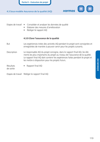 Partie II – Exécution de projet



4.3 Sous-modèle Assurance de la qualité (AQ)




Etapes de travail •   Consolider et analyser les données de qualité
                  •   Elaborer des mesures d’amélioration
                  •   Rédiger le rapport AQ


                 4.3.9 Clore l’assurance de la qualité

But              Les expériences tirées des activités AQ pendant le projet sont consignées et
                 enregistrées de manière à pouvoir servir pour les projets suivants.

Description      Le responsable AQ du projet consigne, dans le rapport ﬁnal AQ, les élé-
                 ments les plus importants du projet au niveau de l‘assurance de la qualité.
                 Le rapport ﬁnal AQ doit contenir les expériences faites pendant le projet et




                                                                                                DÉMARCHE
                 les mettre à disposition pour les projets futurs.

Résultats        • Rapport ﬁnal AQ
de sortie

Etapes de travail Rédiger le rapport ﬁnal AQ




                                                                                          119
 