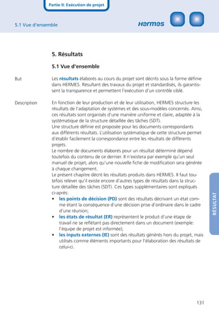 Partie II: Exécution de projet



5.1 Vue d’ensemble




               5. Résultats

               5.1 Vue d’ensembleRÉSULTAT

But            Les résultats élaborés au cours du projet sont décrits sous la forme déﬁnie
               dans HERMES. Résultant des travaux du projet et standardisés, ils garantis-
               sent la transparence et permettent l’exécution d’un contrôle ciblé.

Description    En fonction de leur production et de leur utilisation, HERMES structure les
               résultats de l’adaptation de systèmes et des sous-modèles concernés. Ainsi,
               ces résultats sont organisés d’une manière uniforme et claire, adaptée à la
               systématique de la structure détaillée des tâches (SDT).
               Une structure déﬁnie est proposée pour les documents correspondants
               aux différents résultats. L’utilisation systématique de cette structure permet
               d’établir facilement la correspondance entre les résultats de différents
               projets.
               Le nombre de documents élaborés pour un résultat déterminé dépend
               toutefois du contenu de ce dernier. II n’existera par exemple qu’un seul
               manuel de projet, alors qu’une nouvelle ﬁche de modiﬁcation sera générée
               à chaque changement.
               Le présent chapitre décrit les résultats produits dans HERMES. II faut tou-
               tefois relever qu’il existe encore d’autres types de résultats dans la struc-
               ture détaillée des tâches (SDT). Ces types supplémentaires sont expliqués
               ci-après:



                                                                                                RÉSULTAT
               • les points de décision (PD) sont des résultats décrivant un état com-
                   me étant la conséquence d’une décision prise d’ordinaire dans le cadre
                   d’une réunion;
               • les états de résultat (ER) représentent le produit d’une étape de
                   travail ne se reﬂétant pas directement dans un document (exemple:
                   l’équipe de projet est informée);
               • les inputs externes (IE) sont des résultats générés hors du projet, mais
                   utilisés comme éléments importants pour l’élaboration des résultats de
                   celui-ci.




                                                                                         131
 
