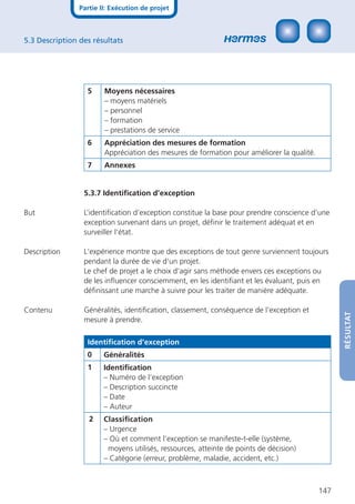 Partie II: Exécution de projet



5.3 Description des résultats




                  5     Moyens nécessaires
                        – moyens matériels
                        – personnel
                        – formation
                        – prestations de service
                  6     Appréciation des mesures de formation
                        Appréciation des mesures de formation pour améliorer la qualité.
                  7     Annexes


                 5.3.7 Identiﬁcation d’exception

But              L’identiﬁcation d’exception constitue la base pour prendre conscience d’une
                 exception survenant dans un projet, déﬁnir le traitement adéquat et en
                 surveiller l’état.

Description      L‘expérience montre que des exceptions de tout genre surviennent toujours
                 pendant la durée de vie d‘un projet.
                 Le chef de projet a le choix d‘agir sans méthode envers ces exceptions ou
                 de les inﬂuencer consciemment, en les identiﬁant et les évaluant, puis en
                 déﬁnissant une marche à suivre pour les traiter de manière adéquate.

Contenu          Généralités, identiﬁcation, classement, conséquence de l‘exception et




                                                                                                 RÉSULTAT
                 mesure à prendre.

                  Identiﬁcation d’exception
                  0     Généralités
                  1     Identiﬁcation
                        – Numéro de l‘exception
                        – Description succincte
                        – Date
                        – Auteur
                   2    Classiﬁcation
                        – Urgence
                        – Où et comment l’exception se manifeste-t-elle (système,
                         moyens utilisés, ressources, atteinte de points de décision)
                        – Catégorie (erreur, problème, maladie, accident, etc.)



                                                                                           147
 