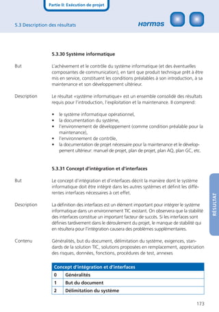 Partie II: Exécution de projet



5.3 Description des résultats




                 5.3.30 Système informatique

But              L’achèvement et le contrôle du système informatique (et des éventuelles
                 composantes de communication), en tant que produit technique prêt à être
                 mis en service, constituent les conditions préalables à son introduction, à sa
                 maintenance et son développement ultérieur.

Description      Le résultat «système informatique» est un ensemble consolidé des résultats
                 requis pour l’introduction, l’exploitation et la maintenance. II comprend:

                 •    le système informatique opérationnel,
                 •    la documentation du système,
                 •    l’environnement de développement (comme condition préalable pour la
                      maintenance),
                 •    l’environnement de contrôle,
                 •    la documentation de projet nécessaire pour la maintenance et le dévelop-
                      pement ultérieur: manuel de projet, plan de projet, plan AQ, plan GC, etc.


                 5.3.31 Concept d’intégration et d’interfaces

But              Le concept d’intégration et d’interfaces décrit la manière dont le système
                 informatique doit être intégré dans les autres systèmes et déﬁnit les diffé-
                 rentes interfaces nécessaires à cet effet.



                                                                                                   RÉSULTAT
Description      La déﬁnition des interfaces est un élément important pour intégrer le système
                 informatique dans un environnement TIC existant. On observera que la stabilité
                 des interfaces constitue un important facteur de succès. Si les interfaces sont
                 déﬁnies tardivement dans le déroulement du projet, le manque de stabilité qui
                 en résultera pour l’intégration causera des problèmes supplémentaires.

Contenu          Généralités, but du document, délimitation du système, exigences, stan-
                 dards de la solution TIC, solutions proposées en remplacement, appréciation
                 des risques, données, fonctions, procédures de test, annexes

                  Concept d’intégration et d’interfaces
                  0      Généralités
                  1      But du document
                  2      Délimitation du système

                                                                                            173
 