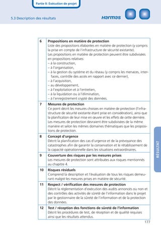 Partie II: Exécution de projet



5.3 Description des résultats




                  6     Propositions en matière de protection
                        Liste des propositions élaborées en matière de protection (y compris
                        la prise en compte de l‘infrastructure de sécurité existante).
                        Les propositions en matière de protection peuvent être subdivisées
                        en propositions relatives:
                        – à la construction,
                        – à l‘organisation,
                        – à la gestion du système et du réseau (y compris les menaces, inter-
                           faces, contrôle des accès en rapport avec ce dernier),
                        – à l‘acquisition,
                        – au développement,
                        – à l‘exploitation et à l‘entretien,
                        – à la liquidation ou à l‘élimination,
                        – à l‘enregistrement crypté des données.
                  7     Mesures de protection
                        Ce point décrit les mesures choisies en matière de protection (l‘infra-
                        structure de sécurité existante étant prise en considération), ainsi que
                        la planiﬁcation de leur mise en œuvre et les effets de cette dernière.
                        Les mesures de protection devraient être subdivisées de la même
                        manière et selon les mêmes domaines thématiques que les proposi-
                        tions de protection.
                  8     Concept d‘urgence
                        Décrit la planiﬁcation des cas d‘urgence et de la prévoyance des



                                                                                                    RÉSULTAT
                        catastrophes aﬁn de garantir la conservation et le rétablissement de
                        la capacité opérationnelle dans les situations extraordinaires.
                  9     Couverture des risques par les mesures prises
                        Les mesures de protection sont attribuées aux risques mentionnés
                        au chapitre 4.
                  10    Risques résiduels
                        Comprend la description et l‘évaluation de tous les risques demeu-
                        rant malgré les mesures prises en matière de sécurité.
                  11    Respect / vériﬁcation des mesures de protection
                        Décrit la réglementation d‘exécution des audits annoncés ou non et
                        des contrôles des activités de sûreté de l‘information dans le projet
                        par le gestionnaire de la sûreté de l‘information et de la protection
                        des données.
                  12    Test / réception des fonctions de sûreté de l‘information
                        Décrit les procédures de test, de réception et de qualité requises
                        ainsi que les résultats attendus.
                                                                                              177
 
