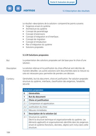 Partie II: Exécution de projet



                                                                        5.3 Description des résultats




                         Le résultat «descriptions de la solution» comprend les points suivants:
                         • Exigences envers le système
                         • Architecture du système
                         • Concept de paramétrage
                         • Concept d’extensions
                         • Concept d’intégration et d’interfaces
                         • Concept de migration
                         • Concept d’introduction
                         • Plan d’intégration du système
                         • Solutions proposées


                         5.3.39 Solutions proposées

           But           La présentation des solutions proposées sert de base pour le choix d’une
                         solution.

           Description   La solution retenue et la justiﬁcation du choix effectué sont décrites de
                         manière détaillée. Les autres solutions sont documentées dans la mesure où
                         cela est nécessaire pour permettre de prendre une décision.

           Contenu       Généralités, but du document, choix et justiﬁcation. Par solution proposée:
                         structure du système, interfaces, classiﬁcation des exigences, faisabilité,
                         sécurité
RÉSULTAT




                          Solutions proposées
                          0     Généralités
                          1     But du document
                          2     Choix et justiﬁcation
                          2.1   Comparaison et appréciation
                          2.2   Justiﬁcation du choix
                          2.3   Mesures immédiates
                          3     Description de la solution (x)
                          3.1   Structure du système
                                Décrit la structure technique et organisationnelle du système. Les
                                éléments applicatifs et organisationnels identiﬁés dans les exigences
                                envers le système (fonctions, données, objets) sont inclus dans cette
                                structure.

           184
 
